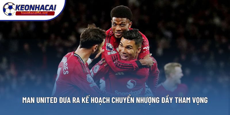 Man United Đưa Ra Kế Hoạch Chuyển Nhượng Đầy Tham Vọng